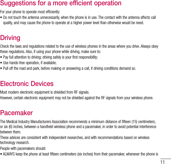11Suggestions for a more efficient operationFor your phone to operate most efficiently:•  Do not touch the antenna unnecessarily, when the phone is in use. The contact with the antenna affects call quality, and may cause the phone to operate at a higher power level than otherwise would be need.DrivingCheck the laws and regulations related to the use of wireless phones in the areas where you drive. Always obey these regulations. Also, if using your phone while driving, make sure to:•  Pay full attention to driving; driving safely is your first responsibility;•  Use hands-free operation, if available;•  Pull off the road and park, before making or answering a call, if driving conditions demand so.Electronic DevicesMost modern electronic equipment is shielded from RF signals.However, certain electronic equipment may not be shielded against the RF signals from your wireless phone.PacemakerThe Medical Industry Manufacturers Association recommends a minimum distance of fifteen (15) centimeters, or six (6) inches, between a handheld wireless phone and a pacemaker, in order to avoid potential interference between them.These advices are consistent with independent researches, and with recommendations based on wireless technology research.People with pacemakers should:•  ALWAYS keep the phone at least fifteen centimeters (six inches) from their pacemaker, whenever the phone is 