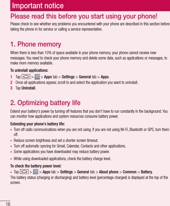 16Important noticePlease check to see whether any problems you encountered with your phone are described in this section before taking the phone in for service or calling a service representative.1. Phone memory When there is less than 10% of space available in your phone memory, your phone cannot receive new messages. You need to check your phone memory and delete some data, such as applications or messages, to make more memory available.To uninstall applications:1   Tap   &gt;   &gt; Apps tab &gt; Settings &gt; General tab &gt; Apps.2   Once all applications appear, scroll to and select the application you want to uninstall.3   Tap Uninstall.2. Optimizing battery lifeExtend your battery&apos;s power by turning off features that you don&apos;t have to run constantly in the background. You can monitor how applications and system resources consume battery power.Extending your phone&apos;s battery life:•  Turn off radio communications when you are not using. If you are not using Wi-Fi, Bluetooth or GPS, turn them off.•  Reduce screen brightness and set a shorter screen timeout.•  Turn off automatic syncing for Gmail, Calendar, Contacts and other applications.•  Some applications you have downloaded may reduce battery power.•  While using downloaded applications, check the battery charge level.To check the battery power level:•  Tap   &gt;   &gt; Apps tab &gt; Settings &gt; General tab &gt; About phone &gt; Common &gt; Battery.The battery status (charging or discharging) and battery level (percentage charged) is displayed at the top of the screen.Please read this before you start using your phone!