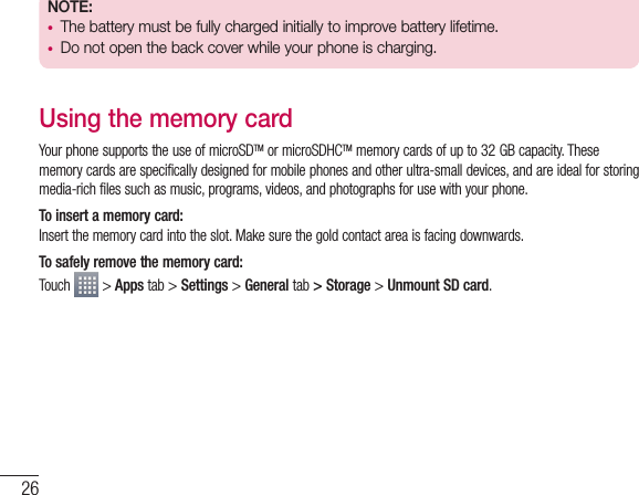 26NOTE:  •  The battery must be fully charged initially to improve battery lifetime.•  Do not open the back cover while your phone is charging.Using the memory cardYour phone supports the use of microSDTM or microSDHCTM memory cards of up to 32 GB capacity. These memory cards are specifically designed for mobile phones and other ultra-small devices, and are ideal for storing media-rich files such as music, programs, videos, and photographs for use with your phone.To insert a memory card:Insert the memory card into the slot. Make sure the gold contact area is facing downwards.To safely remove the memory card: Touch   &gt; Apps tab &gt; Settings &gt; General tab &gt; Storage &gt; Unmount SD card.Getting to know your phone