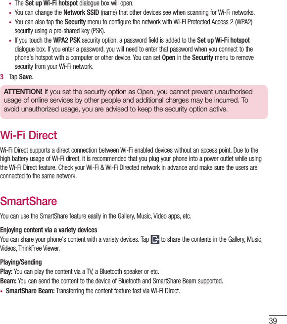 39•  The Set up Wi-Fi hotspot dialogue box will open.•  You can change the Network SSID (name) that other devices see when scanning for Wi-Fi networks.•  You can also tap the Security menu to configure the network with Wi-Fi Protected Access 2 (WPA2) security using a pre-shared key (PSK).•  If you touch the WPA2 PSK security option, a password field is added to the Set up Wi-Fi hotspot dialogue box. If you enter a password, you will need to enter that password when you connect to the phone&apos;s hotspot with a computer or other device. You can set Open in the Security menu to remove security from your Wi-Fi network.3   Tap Save.ATTENTION! If you set the security option as Open, you cannot prevent unauthorised usage of online services by other people and additional charges may be incurred. To avoid unauthorized usage, you are advised to keep the security option active.Wi-Fi DirectWi-Fi Direct supports a direct connection between Wi-Fi enabled devices without an access point. Due to the high battery usage of Wi-Fi direct, it is recommended that you plug your phone into a power outlet while using the Wi-Fi Direct feature. Check your Wi-Fi &amp; Wi-Fi Directed network in advance and make sure the users are connected to the same network.SmartShareYou can use the SmartShare feature easily in the Gallery, Music, Video apps, etc.Enjoying content via a variety devices You can share your phone&apos;s content with a variety devices. Tap   to share the contents in the Gallery, Music, Videos, ThinkFree Viewer.Playing/SendingPlay: You can play the content via a TV, a Bluetooth speaker or etc.Beam: You can send the content to the device of Bluetooth and SmartShare Beam supported.•  SmartShare Beam: Transferring the content feature fast via Wi-Fi Direct.
