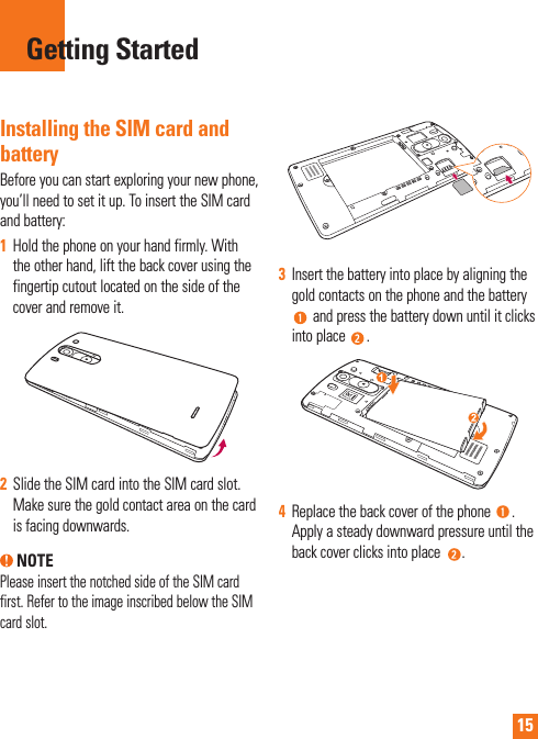 15Installing the SIM card and batteryBefore you can start exploring your new phone, you’ll need to set it up. To insert the SIM card and battery:1  Hold the phone on your hand firmly. With the other hand, lift the back cover using the fingertip cutout located on the side of the cover and remove it.2  Slide the SIM card into the SIM card slot. Make sure the gold contact area on the card is facing downwards. NOTEPlease insert the notched side of the SIM card first. Refer to the image inscribed below the SIM card slot.3  Insert the battery into place by aligning the gold contacts on the phone and the battery  and press the battery down until it clicks into place  .4  Replace the back cover of the phone  . Apply a steady downward pressure until the back cover clicks into place  .Getting Started