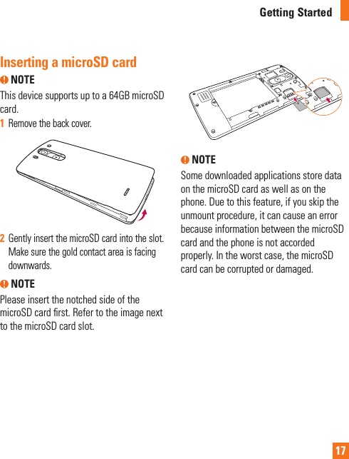 17Inserting a microSD card NOTE This device supports up to a 64GB microSD card.1  Remove the back cover.2  Gently insert the microSD card into the slot. Make sure the gold contact area is facing downwards. NOTEPlease insert the notched side of the microSD card ﬁrst. Refer to the image next to the microSD card slot. NOTESome downloaded applications store data on the microSD card as well as on the phone. Due to this feature, if you skip the unmount procedure, it can cause an error because information between the microSD card and the phone is not accorded properly. In the worst case, the microSD card can be corrupted or damaged.Getting Started