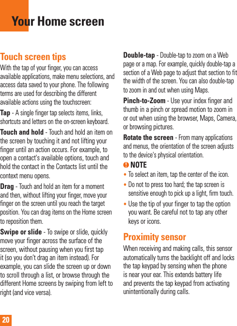 20Touch screen tipsWith the tap of your finger, you can access available applications, make menu selections, and access data saved to your phone. The following terms are used for describing the different available actions using the touchscreen: Tap - A single finger tap selects items, links, shortcuts and letters on the on-screen keyboard.Touch and hold - Touch and hold an item on the screen by touching it and not lifting your finger until an action occurs. For example, to open a contact&apos;s available options, touch and hold the contact in the Contacts list until the context menu opens.Drag - Touch and hold an item for a moment and then, without lifting your finger, move your finger on the screen until you reach the target position. You can drag items on the Home screen to reposition them.Swipe or slide - To swipe or slide, quickly move your finger across the surface of the screen, without pausing when you first tap it (so you don’t drag an item instead). For example, you can slide the screen up or down to scroll through a list, or browse through the different Home screens by swiping from left to right (and vice versa).Double-tap - Double-tap to zoom on a Web page or a map. For example, quickly double-tap a section of a Web page to adjust that section to fit the width of the screen. You can also double-tap to zoom in and out when using Maps.Pinch-to-Zoom - Use your index finger and thumb in a pinch or spread motion to zoom in or out when using the browser, Maps, Camera, or browsing pictures.Rotate the screen - From many applications and menus, the orientation of the screen adjusts to the device&apos;s physical orientation. NOTE•   To select an item, tap the center of the icon.•  Do not to press too hard; the tap screen is sensitive enough to pick up a light, firm touch.•  Use the tip of your finger to tap the option you want. Be careful not to tap any other keys or icons.Proximity sensorWhen receiving and making calls, this sensor automatically turns the backlight off and locks the tap keypad by sensing when the phone is near your ear. This extends battery life and prevents the tap keypad from activating unintentionally during calls. Your Home screen