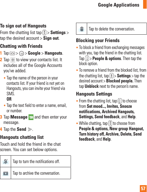 57Google ApplicationsTo sign out of HangoutsFrom the chatting list tap   &gt; Settings &gt; tap the desired account &gt; Sign out.Chatting with Friends1  Tap  &gt;  &gt; Google &gt; Hangouts. 2  Tap  to view your contacts list. It includes all of the Google Accounts you&apos;ve added.•   Tap the name of the person in your contacts list. If your friend is not yet on Hangouts, you can invite your friend via SMS. OR•   Tap the text field to enter a name, email, or number.3  Tap Message   and then enter your message. 4  Tap the Send  .Hangouts chatting listTouch and hold the friend in the chat screen. You can set below options.Tap to turn the notifications off.Tap to archive the conversation.Tap to delete the conversation.Blocking your Friends•   To block a friend from exchanging messages with you, tap the friend in the chatting list. Tap  &gt; People &amp; options. Then tap the block option.•    To remove a friend from the blocked list, from the chatting list, tap  &gt; Settings &gt; tap the desired account &gt; Blocked people. Then tap Unblock next to the person’s name.Hangouts Settings•   From the chatting list, tap  to choose from Set mood..., Invites, Snooze notifications, Archived Hangouts, Settings, Send feedback, and Help.•   While chatting, tap  to choose from People &amp; options, New group Hangout, Turn history off, Archive, Delete, Send feedback, and Help.