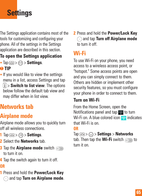 65The Settings application contains most of the tools for customizing and configuring your phone. All of the settings in the Settings application are described in this section.To open the Settings application•   Tap  &gt;  &gt; Settings. TIP•  If you would like to view the settings menu in a list, access Settings and tap  &gt; Switch to list view. The options below follow the default tab view and may differ when in list view.Networks tabAirplane mode Airplane mode allows you to quickly turn off all wireless connections.1  Tap  &gt;   &gt; Settings.2  Select the Networks tab.3  Tap the Airplane mode switch   to turn it on. 4  Tap the switch again to turn it off. OR1  Press and hold the Power/Lock Key  and tap Turn on Airplane mode.2  Press and hold the Power/Lock Key  and tap Turn off Airplane mode to turn it off.Wi-FiTo use Wi-Fi on your phone, you need access to a wireless access point, or &quot;hotspot.&quot; Some access points are open and you can simply connect to them. Others are hidden or implement other security features, so you must configure your phone in order to connect to them.Turn on Wi-FiFrom the Home Screen, open the Notifications panel and tap   to turn Wi-Fi on. A blue colored icon   indicates that Wi-Fi is on.  ORTap  &gt;   &gt; Settings &gt; Networks tab. Then tap the Wi-Fi switch   to turn it on.Settings