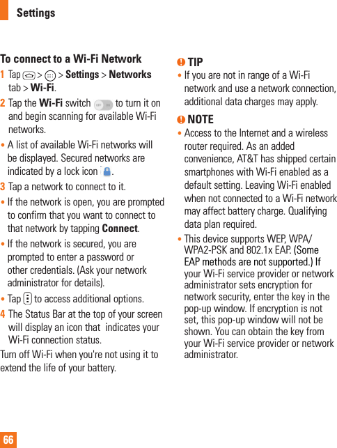 66To connect to a Wi-Fi Network1  Tap  &gt;   &gt; Settings &gt; Networks tab &gt; Wi-Fi.2  Tap the Wi-Fi switch   to turn it on and begin scanning for available Wi-Fi networks.•   A list of available Wi-Fi networks will be displayed. Secured networks are indicated by a lock icon  .3  Tap a network to connect to it.•     If the network is open, you are prompted to confirm that you want to connect to that network by tapping Connect.•    If the network is secured, you are prompted to enter a password or other credentials. (Ask your network administrator for details). •   Tap   to access additional options.4  The Status Bar at the top of your screen will display an icon that  indicates your Wi-Fi connection status. Turn off Wi-Fi when you&apos;re not using it to extend the life of your battery. TIP•  If you are not in range of a Wi-Fi network and use a network connection, additional data charges may apply. NOTE•  Access to the Internet and a wireless router required. As an added convenience, AT&amp;T has shipped certain smartphones with Wi-Fi enabled as a default setting. Leaving Wi-Fi enabled when not connected to a Wi-Fi network may affect battery charge. Qualifying data plan required.•  This device supports WEP, WPA/WPA2-PSK and 802.1x EAP. (Some EAP methods are not supported.) If your Wi-Fi service provider or network administrator sets encryption for network security, enter the key in the pop-up window. If encryption is not set, this pop-up window will not be shown. You can obtain the key from your Wi-Fi service provider or network administrator.Settings
