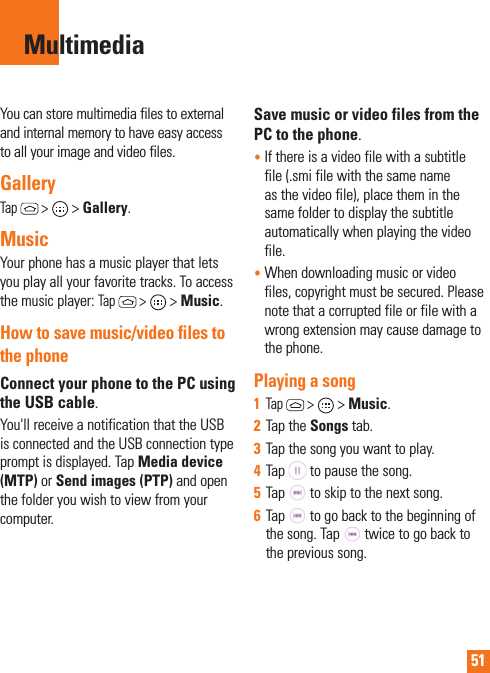 51MultimediaYou can store multimedia files to external and internal memory to have easy access to all your image and video files.GalleryTap  &gt;  &gt; Gallery. MusicYour phone has a music player that lets you play all your favorite tracks. To access the music player: Tap  &gt;  &gt; Music.How to save music/video files to the phoneConnect your phone to the PC using the USB cable.You&apos;ll receive a notification that the USB is connected and the USB connection type prompt is displayed. Tap Media device (MTP) or Send images (PTP) and open the folder you wish to view from your computer.Save music or video files from the PC to the phone.•   If there is a video file with a subtitle file (.smi file with the same name as the video file), place them in the same folder to display the subtitle automatically when playing the video file.•  When downloading music or video files, copyright must be secured. Please note that a corrupted file or file with a wrong extension may cause damage to the phone.Playing a song1  Tap  &gt;  &gt; Music. 2  Tap the Songs tab.3  Tap the song you want to play.4  Tap   to pause the song.5  Tap   to skip to the next song.6  Tap   to go back to the beginning of the song. Tap   twice to go back to the previous song.