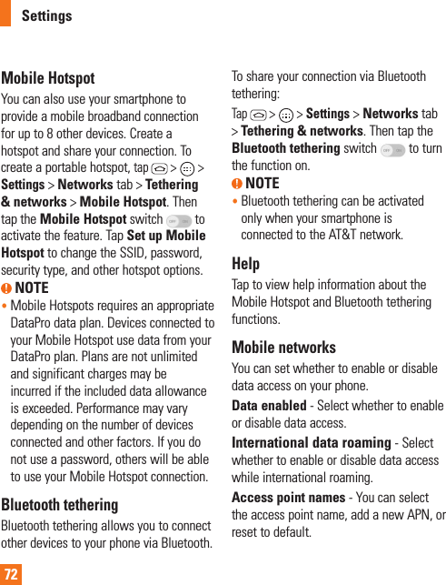 72Mobile HotspotYou can also use your smartphone to provide a mobile broadband connection for up to 8 other devices. Create a hotspot and share your connection. To create a portable hotspot, tap  &gt;   &gt; Settings &gt; Networks tab &gt; Tethering &amp; networks &gt; Mobile Hotspot. Then tap the Mobile Hotspot switch   to activate the feature. Tap Set up Mobile Hotspot to change the SSID, password, security type, and other hotspot options. NOTE•  Mobile Hotspots requires an appropriate DataPro data plan. Devices connected to your Mobile Hotspot use data from your DataPro plan. Plans are not unlimited and significant charges may be incurred if the included data allowance is exceeded. Performance may vary depending on the number of devices connected and other factors. If you do not use a password, others will be able to use your Mobile Hotspot connection.Bluetooth tetheringBluetooth tethering allows you to connect other devices to your phone via Bluetooth.To share your connection via Bluetooth tethering: Tap  &gt;   &gt; Settings &gt; Networks tab &gt; Tethering &amp; networks. Then tap the Bluetooth tethering switch   to turn the function on. NOTE•  Bluetooth tethering can be activated only when your smartphone is connected to the AT&amp;T network.HelpTap to view help information about the Mobile Hotspot and Bluetooth tethering functions.Mobile networksYou can set whether to enable or disable data access on your phone. Data enabled - Select whether to enable or disable data access.International data roaming - Select whether to enable or disable data access while international roaming.Access point names - You can select the access point name, add a new APN, or reset to default.Settings