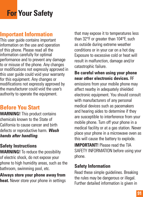91For Your SafetyImportant InformationThis user guide contains important information on the use and operation of this phone. Please read all the information carefully for optimal performance and to prevent any damage to or misuse of the phone. Any changes or modifications not expressly approved in this user guide could void your warranty for this equipment. Any changes or modifications not expressly approved by the manufacturer could void the user’s authority to operate the equipment.Before You StartWARNING! This product contains chemicals known to the State of California to cause cancer and birth defects or reproductive harm. Wash hands after handling.Safety InstructionsWARNING! To reduce the possibility of electric shock, do not expose your phone to high humidity areas, such as the bathroom, swimming pool, etc.Always store your phone away from heat. Never store your phone in settings that may expose it to temperatures less than 32°F or greater than 104°F, such as outside during extreme weather conditions or in your car on a hot day. Exposure to excessive cold or heat will result in malfunction, damage and/or catastrophic failure.Be careful when using your phone near other electronic devices. RF emissions from your mobile phone may affect nearby in adequately shielded electronic equipment. You should consult with manufacturers of any personal medical devices such as pacemakers and hearing aides to determine if they are susceptible to interference from your mobile phone. Turn off your phone in a medical facility or at a gas station. Never place your phone in a microwave oven as this will cause the battery to explode.IMPORTANT! Please read the TIA SAFETY INFORMATION before using your phone.Safety InformationRead these simple guidelines. Breaking the rules may be dangerous or illegal. Further detailed information is given in 