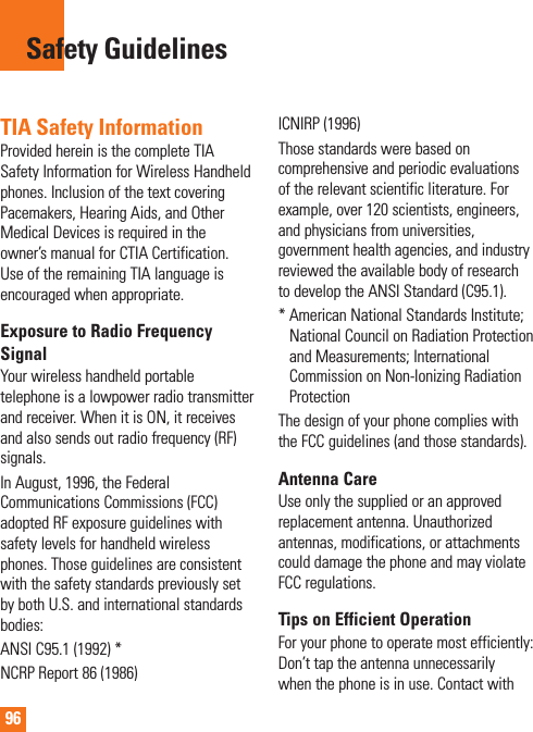 96TIA Safety InformationProvided herein is the complete TIA Safety Information for Wireless Handheld phones. Inclusion of the text covering Pacemakers, Hearing Aids, and Other Medical Devices is required in the owner’s manual for CTIA Certification. Use of the remaining TIA language is encouraged when appropriate.Exposure to Radio Frequency SignalYour wireless handheld portable telephone is a lowpower radio transmitter and receiver. When it is ON, it receives and also sends out radio frequency (RF) signals.In August, 1996, the Federal Communications Commissions (FCC) adopted RF exposure guidelines with safety levels for handheld wireless phones. Those guidelines are consistent with the safety standards previously set by both U.S. and international standards bodies:ANSI C95.1 (1992) *NCRP Report 86 (1986)ICNIRP (1996)Those standards were based on comprehensive and periodic evaluations of the relevant scientific literature. For example, over 120 scientists, engineers, and physicians from universities, government health agencies, and industry reviewed the available body of research to develop the ANSI Standard (C95.1).*  American National Standards Institute; National Council on Radiation Protection and Measurements; International Commission on Non-Ionizing Radiation ProtectionThe design of your phone complies with the FCC guidelines (and those standards).Antenna CareUse only the supplied or an approved replacement antenna. Unauthorized antennas, modifications, or attachments could damage the phone and may violate FCC regulations.Tips on Efficient OperationFor your phone to operate most efficiently: Don’t tap the antenna unnecessarily when the phone is in use. Contact with Safety Guidelines