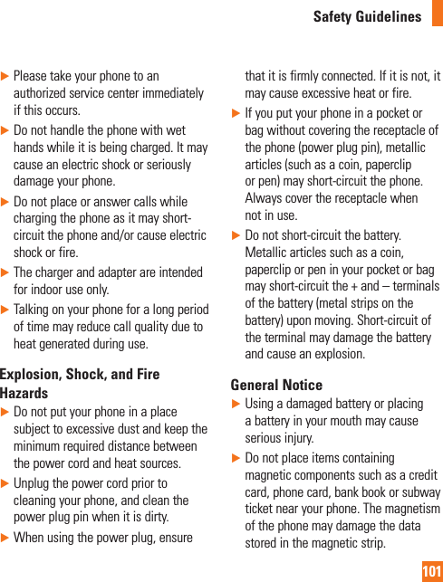 101Safety Guidelines►  Please take your phone to an authorized service center immediately if this occurs.►  Do not handle the phone with wet hands while it is being charged. It may cause an electric shock or seriously damage your phone.►  Do not place or answer calls while charging the phone as it may short-circuit the phone and/or cause electric shock or fire.►   The charger and adapter are intended for indoor use only.►  Talking on your phone for a long period of time may reduce call quality due to heat generated during use.Explosion, Shock, and Fire Hazards►  Do not put your phone in a place subject to excessive dust and keep the minimum required distance between the power cord and heat sources.►  Unplug the power cord prior to cleaning your phone, and clean the power plug pin when it is dirty.►  When using the power plug, ensure that it is firmly connected. If it is not, it may cause excessive heat or fire.►   If you put your phone in a pocket or bag without covering the receptacle of the phone (power plug pin), metallic articles (such as a coin, paperclip or pen) may short-circuit the phone. Always cover the receptacle when not in use.►   Do not short-circuit the battery. Metallic articles such as a coin, paperclip or pen in your pocket or bag may short-circuit the + and – terminals of the battery (metal strips on the battery) upon moving. Short-circuit of the terminal may damage the battery and cause an explosion.General Notice►  Using a damaged battery or placing a battery in your mouth may cause serious injury.►   Do not place items containing magnetic components such as a credit card, phone card, bank book or subway ticket near your phone. The magnetism of the phone may damage the data stored in the magnetic strip.