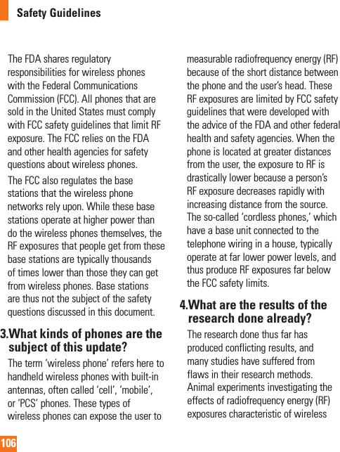 106Safety Guidelines     The FDA shares regulatory responsibilities for wireless phones with the Federal Communications Commission (FCC). All phones that are sold in the United States must comply with FCC safety guidelines that limit RF exposure. The FCC relies on the FDA and other health agencies for safety questions about wireless phones.     The FCC also regulates the base stations that the wireless phone networks rely upon. While these base stations operate at higher power than do the wireless phones themselves, the RF exposures that people get from these base stations are typically thousands of times lower than those they can get from wireless phones. Base stations are thus not the subject of the safety questions discussed in this document.3. What kinds of phones are the subject of this update?     The term ‘wireless phone’ refers here to handheld wireless phones with built-in antennas, often called ‘cell’, ‘mobile’, or ‘PCS’ phones. These types of wireless phones can expose the user to measurable radiofrequency energy (RF) because of the short distance between the phone and the user’s head. These RF exposures are limited by FCC safety guidelines that were developed with the advice of the FDA and other federal health and safety agencies. When the phone is located at greater distances from the user, the exposure to RF is drastically lower because a person’s RF exposure decreases rapidly with increasing distance from the source. The so-called ‘cordless phones,’ which have a base unit connected to the telephone wiring in a house, typically operate at far lower power levels, and thus produce RF exposures far below the FCC safety limits.4. What are the results of the research done already?    The research done thus far has produced conflicting results, and many studies have suffered from flaws in their research methods. Animal experiments investigating the effects of radiofrequency energy (RF) exposures characteristic of wireless 