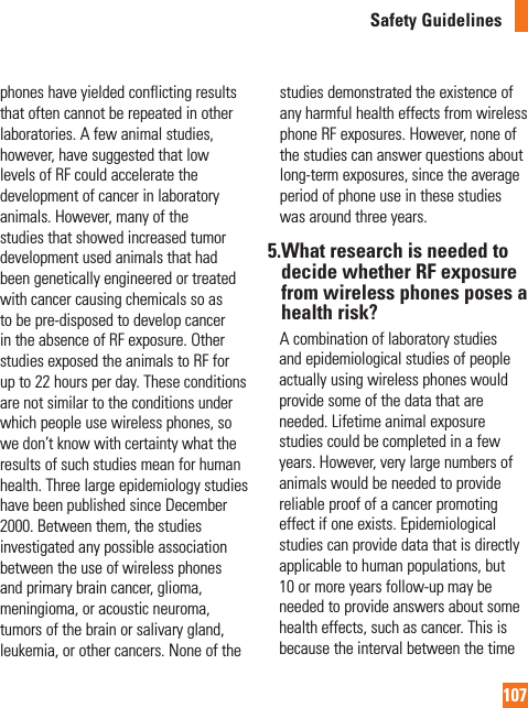 107Safety Guidelinesphones have yielded conflicting results that often cannot be repeated in other laboratories. A few animal studies, however, have suggested that low levels of RF could accelerate the development of cancer in laboratory animals. However, many of the studies that showed increased tumor development used animals that had been genetically engineered or treated with cancer causing chemicals so as to be pre-disposed to develop cancer in the absence of RF exposure. Other studies exposed the animals to RF for up to 22 hours per day. These conditions are not similar to the conditions under which people use wireless phones, so we don’t know with certainty what the results of such studies mean for human health. Three large epidemiology studies have been published since December 2000. Between them, the studies investigated any possible association between the use of wireless phones and primary brain cancer, glioma, meningioma, or acoustic neuroma, tumors of the brain or salivary gland, leukemia, or other cancers. None of the studies demonstrated the existence of any harmful health effects from wireless phone RF exposures. However, none of the studies can answer questions about long-term exposures, since the average period of phone use in these studies was around three years.5. What research is needed to decide whether RF exposure from wireless phones poses a health risk?     A combination of laboratory studies and epidemiological studies of people actually using wireless phones would provide some of the data that are needed. Lifetime animal exposure studies could be completed in a few years. However, very large numbers of animals would be needed to provide reliable proof of a cancer promoting effect if one exists. Epidemiological studies can provide data that is directly applicable to human populations, but 10 or more years follow-up may be needed to provide answers about some health effects, such as cancer. This is because the interval between the time 