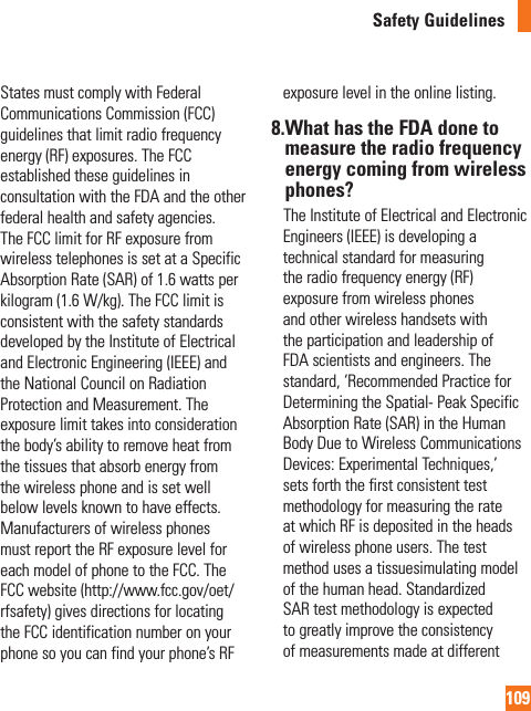 109Safety GuidelinesStates must comply with Federal Communications Commission (FCC) guidelines that limit radio frequency energy (RF) exposures. The FCC established these guidelines in consultation with the FDA and the other federal health and safety agencies. The FCC limit for RF exposure from wireless telephones is set at a Specific Absorption Rate (SAR) of 1.6 watts per kilogram (1.6 W/kg). The FCC limit is consistent with the safety standards developed by the Institute of Electrical and Electronic Engineering (IEEE) and the National Council on Radiation Protection and Measurement. The exposure limit takes into consideration the body’s ability to remove heat from the tissues that absorb energy from the wireless phone and is set well below levels known to have effects. Manufacturers of wireless phones must report the RF exposure level for each model of phone to the FCC. The FCC website (http://www.fcc.gov/oet/rfsafety) gives directions for locating the FCC identification number on your phone so you can find your phone’s RF exposure level in the online listing.8. What has the FDA done to measure the radio frequency energy coming from wireless phones?     The Institute of Electrical and Electronic Engineers (IEEE) is developing a technical standard for measuring the radio frequency energy (RF) exposure from wireless phones and other wireless handsets with the participation and leadership of FDA scientists and engineers. The standard, ‘Recommended Practice for Determining the Spatial- Peak Specific Absorption Rate (SAR) in the Human Body Due to Wireless Communications Devices: Experimental Techniques,’ sets forth the first consistent test methodology for measuring the rate at which RF is deposited in the heads of wireless phone users. The test method uses a tissuesimulating model of the human head. Standardized SAR test methodology is expected to greatly improve the consistency of measurements made at different 