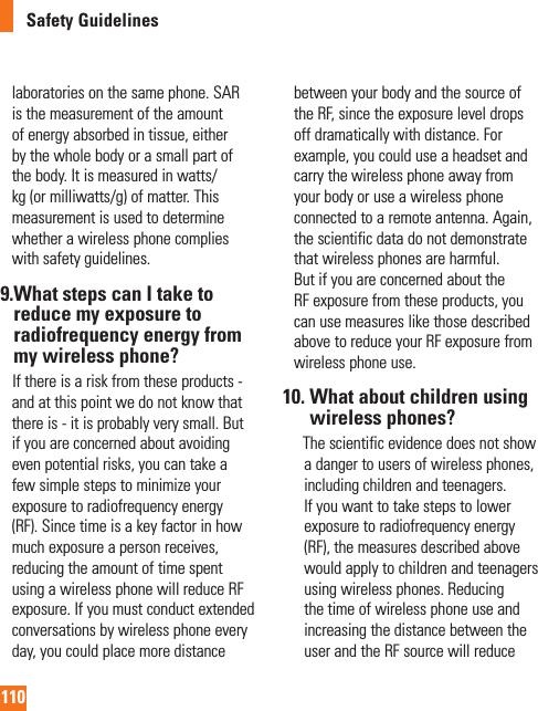 110Safety Guidelineslaboratories on the same phone. SAR is the measurement of the amount of energy absorbed in tissue, either by the whole body or a small part of the body. It is measured in watts/kg (or milliwatts/g) of matter. This measurement is used to determine whether a wireless phone complies with safety guidelines.9. What steps can I take to reduce my exposure to radiofrequency energy from my wireless phone?     If there is a risk from these products - and at this point we do not know that there is - it is probably very small. But if you are concerned about avoiding even potential risks, you can take a few simple steps to minimize your exposure to radiofrequency energy (RF). Since time is a key factor in how much exposure a person receives, reducing the amount of time spent using a wireless phone will reduce RF exposure. If you must conduct extended conversations by wireless phone every day, you could place more distance between your body and the source of the RF, since the exposure level drops off dramatically with distance. For example, you could use a headset and carry the wireless phone away from your body or use a wireless phone connected to a remote antenna. Again, the scientific data do not demonstrate that wireless phones are harmful. But if you are concerned about the RF exposure from these products, you can use measures like those described above to reduce your RF exposure from wireless phone use.10.  What about children using wireless phones?        The scientific evidence does not show a danger to users of wireless phones, including children and teenagers. If you want to take steps to lower exposure to radiofrequency energy (RF), the measures described above would apply to children and teenagers using wireless phones. Reducing the time of wireless phone use and increasing the distance between the user and the RF source will reduce 