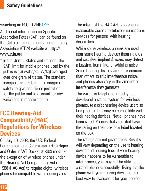 116Safety Guidelinessearching on FCC ID ZNFD725.Additional information on Specific Absorption Rates (SAR) can be found on the Cellular Telecommunications Industry Association (CTIA) website at http://www.ctia.org*  In the United States and Canada, the SAR limit for mobile phones used by the public is 1.6 watts/kg (W/kg) averaged over one gram of tissue. The standard incorporates a substantial margin of safety to give additional protection for the public and to account for any variations in measurements.FCC Hearing-Aid Compatibility (HAC) Regulations for Wireless DevicesOn July 10, 2003, the U.S. Federal Communications Commission (FCC) Report and Order in WT Docket 01-309 modified the exception of wireless phones under the Hearing Aid Compatibility Act of 1988 (HAC Act) to require digital wireless phones be compatible with hearing-aids. The intent of the HAC Act is to ensure reasonable access to telecommunications services for persons with hearing disabilities. While some wireless phones are used near some hearing devices (hearing aids and cochlear implants), users may detect a buzzing, humming, or whining noise. Some hearing devices are more immune than others to this interference noise, and phones also vary in the amount of interference they generate.The wireless telephone industry has developed a rating system for wireless phones, to assist hearing device users to find phones that may be compatible with their hearing devices. Not all phones have been rated. Phones that are rated have the rating on their box or a label located on the box.The ratings are not guarantees. Results will vary depending on the user’s hearing device and hearing loss. If your hearing device happens to be vulnerable to interference, you may not be able to use a rated phone successfully. Trying out the phone with your hearing device is the best way to evaluate it for your personal 