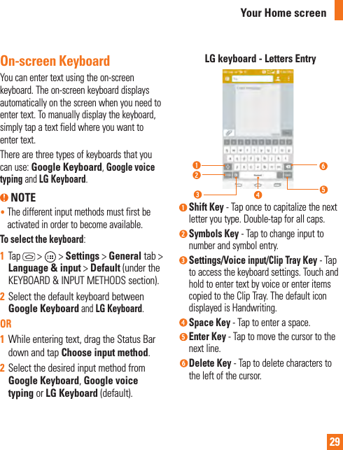 29On-screen KeyboardYou can enter text using the on-screen keyboard. The on-screen keyboard displays automatically on the screen when you need to enter text. To manually display the keyboard, simply tap a text field where you want to enter text.There are three types of keyboards that you can use: Google Keyboard, Google voice typing and LG Keyboard. NOTE•  The different input methods must first be activated in order to become available.To select the keyboard:1  Tap  &gt;   &gt; Settings &gt; General tab &gt; Language &amp; input &gt; Default (under the KEYBOARD &amp; INPUT METHODS section).2  Select the default keyboard between Google Keyboard and LG Keyboard.OR1  While entering text, drag the Status Bar down and tap Choose input method.2  Select the desired input method from Google Keyboard, Google voice typing or LG Keyboard (default).LG keyboard - Letters Entry Shift Key - Tap once to capitalize the next letter you type. Double-tap for all caps.  Symbols Key - Tap to change input to number and symbol entry.   Settings/Voice input/Clip Tray Key - Tap to access the keyboard settings. Touch and hold to enter text by voice or enter items copied to the Clip Tray. The default icon displayed is Handwriting. Space Key - Tap to enter a space. Enter Key - Tap to move the cursor to the next line.  Delete Key - Tap to delete characters to the left of the cursor.Your Home screen