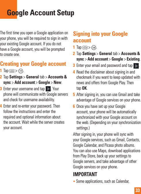 33The first time you open a Google application on your phone, you will be required to sign in with your existing Google account. If you do not have a Google account, you will be prompted to create one. Creating your Google account1  Tap  &gt; .2  Tap Settings &gt; General tab &gt; Accounts &amp; sync &gt; Add account &gt; Google &gt; New. 3  Enter your username and tap . Your phone will communicate with Google servers and check for username availability. 4  Enter and re-enter your password. Then follow the instructions and enter the required and optional information about the account. Wait while the server creates your account.  Signing into your Google account1  Tap  &gt; . 2  Tap Settings &gt; General tab &gt; Accounts &amp; sync &gt; Add account &gt; Google &gt; Existing.3  Enter your email and password and tap .4  Read the disclaimer about signing in and checkmark if you want to keep updated with news and offers from Google Play. Then tap OK.5  After signing in, you can use Gmail and take advantage of Google services on your phone. 6  Once you have set up your Google account, your phone will be automatically synchronized with your Google account on the web. (Depending on your synchronization  settings.)After signing in, your phone will sync with your Google services, such as Gmail, Contacts, Google Calendar, and Picasa photo albums.  You can also use Maps, download applications from Play Store, back up your settings to Google servers, and take advantage of other Google services on your phone. IMPORTANT•  Some applications, such as Calendar, Google Account Setup