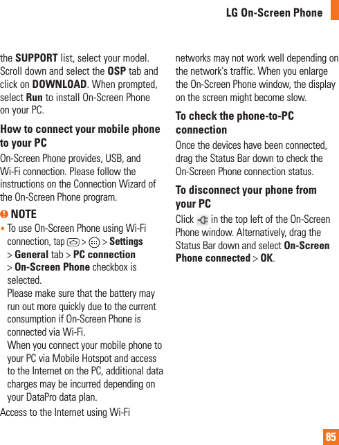 85LG On-Screen Phonethe SUPPORT list, select your model. Scroll down and select the OSP tab and click on DOWNLOAD. When prompted, select Run to install On-Screen Phone on your PC.How to connect your mobile phone to your PCOn-Screen Phone provides, USB, and Wi-Fi connection. Please follow the instructions on the Connection Wizard of the On-Screen Phone program. NOTE•   To use On-Screen Phone using Wi-Fi connection, tap  &gt;   &gt; Settings &gt; General tab &gt; PC connection &gt; On-Screen Phone checkbox is selected.  Please make sure that the battery may run out more quickly due to the current consumption if On-Screen Phone is connected via Wi-Fi. When you connect your mobile phone to your PC via Mobile Hotspot and access to the Internet on the PC, additional data charges may be incurred depending on your DataPro data plan.Access to the Internet using Wi-Fi networks may not work well depending on the network&apos;s traffic. When you enlarge the On-Screen Phone window, the display on the screen might become slow.To check the phone-to-PC connectionOnce the devices have been connected, drag the Status Bar down to check the On-Screen Phone connection status.To disconnect your phone from your PCClick   in the top left of the On-Screen Phone window. Alternatively, drag the Status Bar down and select On-Screen Phone connected &gt; OK.