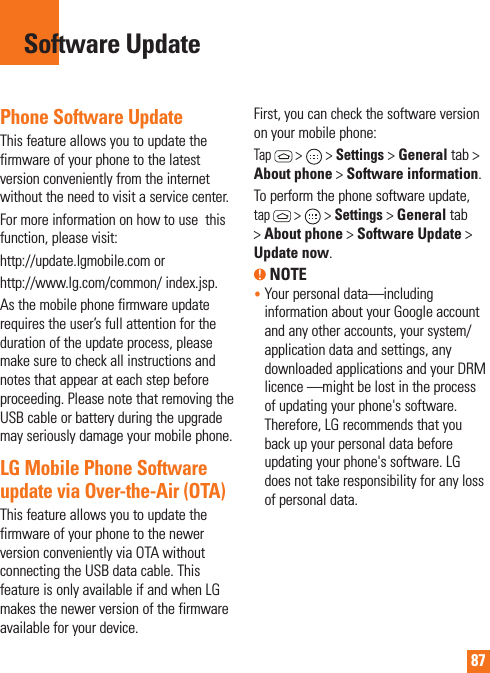 87Phone Software UpdateThis feature allows you to update the firmware of your phone to the latest version conveniently from the internet without the need to visit a service center. For more information on how to use  this function, please visit:http://update.lgmobile.com orhttp://www.lg.com/common/ index.jsp. As the mobile phone firmware update requires the user’s full attention for the duration of the update process, please make sure to check all instructions and notes that appear at each step before proceeding. Please note that removing the USB cable or battery during the upgrade may seriously damage your mobile phone.LG Mobile Phone Software update via Over-the-Air (OTA)This feature allows you to update the firmware of your phone to the newer version conveniently via OTA without connecting the USB data cable. This feature is only available if and when LG makes the newer version of the firmware available for your device.   First, you can check the software version on your mobile phone:Tap  &gt;   &gt; Settings &gt; General tab &gt; About phone &gt; Software information.To perform the phone software update, tap  &gt;   &gt; Settings &gt; General tab &gt; About phone &gt; Software Update &gt; Update now. NOTE•  Your personal data—including information about your Google account and any other accounts, your system/application data and settings, any downloaded applications and your DRM licence —might be lost in the process of updating your phone&apos;s software. Therefore, LG recommends that you back up your personal data before updating your phone&apos;s software. LG does not take responsibility for any loss of personal data.Software Update