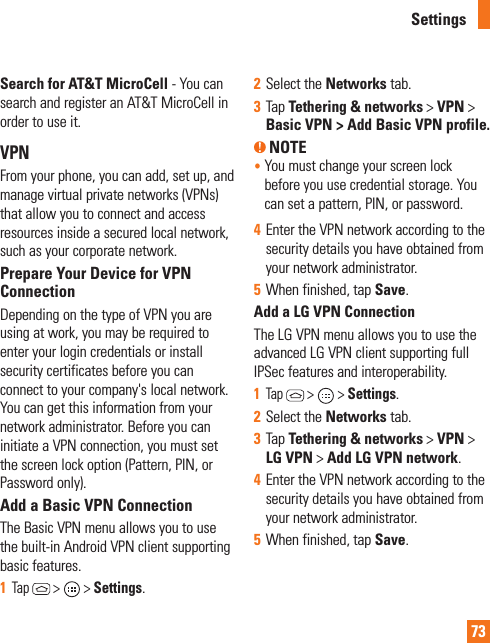 73Search for AT&amp;T MicroCell - You can search and register an AT&amp;T MicroCell in order to use it.VPNFrom your phone, you can add, set up, and manage virtual private networks (VPNs) that allow you to connect and access resources inside a secured local network, such as your corporate network. Prepare Your Device for VPN ConnectionDepending on the type of VPN you are using at work, you may be required to enter your login credentials or install security certificates before you can connect to your company&apos;s local network. You can get this information from your network administrator. Before you can initiate a VPN connection, you must set the screen lock option (Pattern, PIN, or Password only).Add a Basic VPN ConnectionThe Basic VPN menu allows you to use the built-in Android VPN client supporting basic features.1  Tap  &gt;   &gt; Settings.2  Select the Networks tab.3  Tap Tethering &amp; networks &gt; VPN &gt; Basic VPN &gt; Add Basic VPN profile.  NOTE •  You must change your screen lock before you use credential storage. You can set a pattern, PIN, or password.4  Enter the VPN network according to the security details you have obtained from your network administrator. 5  When finished, tap Save. Add a LG VPN ConnectionThe LG VPN menu allows you to use the advanced LG VPN client supporting full IPSec features and interoperability.1  Tap  &gt;   &gt; Settings.2  Select the Networks tab.3  Tap Tethering &amp; networks &gt; VPN &gt; LG VPN &gt; Add LG VPN network.4  Enter the VPN network according to the security details you have obtained from your network administrator.5  When finished, tap Save.Settings
