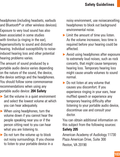 103Safety Guidelinesheadphones (including headsets, earbuds and Bluetooth® or other wireless devices).Exposure to very loud sound has also been associated in some studies with tinnitus (a ringing in the ear), hypersensitivity to sound and distorted hearing. Individual susceptibility to noise-induced hearing loss and other potential hearing problems varies.The amount of sound produced by a portable audio device varies depending on the nature of the sound, the device, the device settings and the headphones. You should follow some commonsense recommendations when using any portable audio device: 204 Safety►  Set the volume in a quiet environment and select the lowest volume at which you can hear adequately.►  When using headphones, turn the volume down if you cannot hear the people speaking near you or if the person sitting next to you can hear what you are listening to.►   Do not turn the volume up to block out noisy surroundings. If you choose to listen to your portable device in a noisy environment, use noisecancelling headphones to block out background environmental noise.►   Limit the amount of time you listen. As the volume increases, less time is required before your hearing could be affected.►   Avoid using headphones after exposure to extremely loud noises, such as rock concerts, that might cause temporary hearing loss. Temporary hearing loss might cause unsafe volumes to sound normal.►  Do not listen at any volume that causes you discomfort. If you experience ringing in your ears, hear muffled speech or experience any temporary hearing difficulty after listening to your portable audio device, discontinue use and consult your doctor.You can obtain additional information on this subject from the following sources:  Safety 205American Academy of Audiology 11730 Plaza American Drive, Suite 300Reston, VA 20190