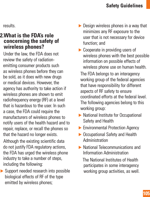 105Safety Guidelinesresults.2. What is the FDA’s role concerning the safety of wireless phones?     Under the law, the FDA does not review the safety of radiation-emitting consumer products such as wireless phones before they can be sold, as it does with new drugs or medical devices. However, the agency has authority to take action if wireless phones are shown to emit radiofrequency energy (RF) at a level that is hazardous to the user. In such a case, the FDA could require the manufacturers of wireless phones to notify users of the health hazard and to repair, replace, or recall the phones so that the hazard no longer exists.     Although the existing scientific data do not justify FDA regulatory actions, the FDA has urged the wireless phone industry to take a number of steps, including the following:►  Support needed research into possible biological effects of RF of the type emitted by wireless phones;►  Design wireless phones in a way that minimizes any RF exposure to the user that is not necessary for device function; and►  Cooperate in providing users of wireless phones with the best possible information on possible effects of wireless phone use on human health.    The FDA belongs to an interagency working group of the federal agencies that have responsibility for different aspects of RF safety to ensure coordinated efforts at the federal level. The following agencies belong to this working group:►  National Institute for Occupational Safety and Health► Environmental Protection Agency►  Occupational Safety and Health Administration►  National Telecommunications and Information Administration       The National Institutes of Health participates in some interagency working group activities, as well.
