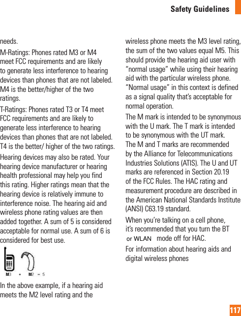 117Safety Guidelinesneeds.M-Ratings: Phones rated M3 or M4 meet FCC requirements and are likely to generate less interference to hearing devices than phones that are not labeled. M4 is the better/higher of the two ratings.T-Ratings: Phones rated T3 or T4 meet FCC requirements and are likely to generate less interference to hearing devices than phones that are not labeled. T4 is the better/ higher of the two ratings.Hearing devices may also be rated. Your hearing device manufacturer or hearing health professional may help you find this rating. Higher ratings mean that the hearing device is relatively immune to interference noise. The hearing aid and wireless phone rating values are then added together. A sum of 5 is considered acceptable for normal use. A sum of 6 is considered for best use.In the above example, if a hearing aid meets the M2 level rating and the wireless phone meets the M3 level rating, the sum of the two values equal M5. This should provide the hearing aid user with “normal usage” while using their hearing aid with the particular wireless phone. “Normal usage” in this context is defined as a signal quality that’s acceptable for normal operation.The M mark is intended to be synonymous with the U mark. The T mark is intended to be synonymous with the UT mark. The M and T marks are recommended by the Alliance for Telecommunications Industries Solutions (ATIS). The U and UT marks are referenced in Section 20.19 of the FCC Rules. The HAC rating and measurement procedure are described in the American National Standards Institute (ANSI) C63.19 standard. When you’re talking on a cell phone, it’s recommended that you turn the BT (Bluetooth) mode off for HAC.For information about hearing aids and digital wireless phones or WLAN