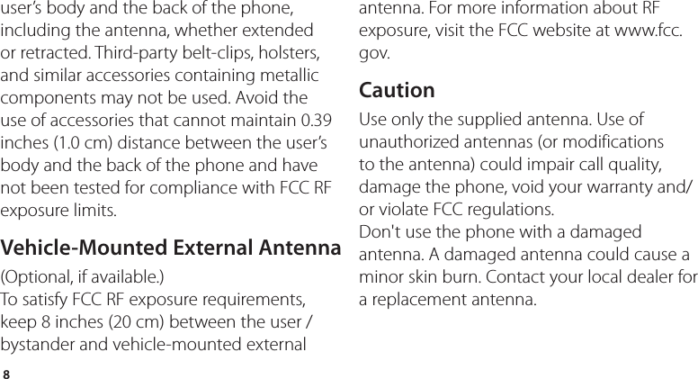 8user’s body and the back of the phone, including the antenna, whether extended or retracted. Third-party belt-clips, holsters, and similar accessories containing metallic components may not be used. Avoid the use of accessories that cannot maintain 0.39 inches (1.0 cm) distance between the user’s body and the back of the phone and have not been tested for compliance with FCC RF exposure limits.Vehicle-Mounted External Antenna(Optional, if available.)To satisfy FCC RF exposure requirements, keep 8 inches (20 cm) between the user / bystander and vehicle-mounted external antenna. For more information about RF exposure, visit the FCC website at www.fcc.gov.CautionUse only the supplied antenna. Use of unauthorized antennas (or modifications to the antenna) could impair call quality, damage the phone, void your warranty and/or violate FCC regulations.Don&apos;t use the phone with a damaged antenna. A damaged antenna could cause a minor skin burn. Contact your local dealer for a replacement antenna.