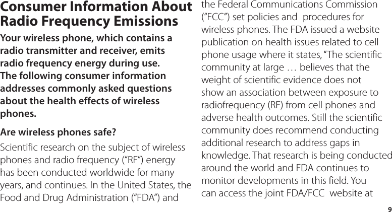 9Consumer Information About Radio Frequency EmissionsYour wireless phone, which contains a radio transmitter and receiver, emits radio frequency energy during use. The following consumer information addresses commonly asked questions about the health effects of wireless phones.Are wireless phones safe?Scientific research on the subject of wireless phones and radio frequency (“RF”) energy has been conducted worldwide for many years, and continues. In the United States, the Food and Drug Administration (“FDA”) and the Federal Communications Commission (“FCC”) set policies and  procedures for wireless phones. The FDA issued a website publication on health issues related to cell phone usage where it states, “The scientific community at large … believes that the weight of scientific evidence does not show an association between exposure to radiofrequency (RF) from cell phones and adverse health outcomes. Still the scientific community does recommend conducting additional research to address gaps in knowledge. That research is being conducted around the world and FDA continues to monitor developments in this field. You can access the joint FDA/FCC  website at 