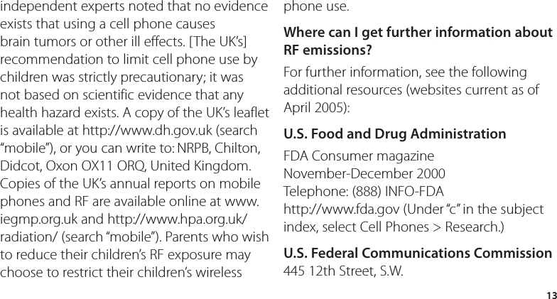 13independent experts noted that no evidence exists that using a cell phone causes brain tumors or other ill effects. [The UK’s] recommendation to limit cell phone use by children was strictly precautionary; it was not based on scientific evidence that any health hazard exists. A copy of the UK’s leaflet is available at http://www.dh.gov.uk (search “mobile”), or you can write to: NRPB, Chilton, Didcot, Oxon OX11 ORQ, United Kingdom. Copies of the UK’s annual reports on mobile phones and RF are available online at www.iegmp.org.uk and http://www.hpa.org.uk/radiation/ (search “mobile”). Parents who wish to reduce their children’s RF exposure may choose to restrict their children’s wireless phone use. Where can I get further information about RF emissions?For further information, see the following additional resources (websites current as of April 2005): U.S. Food and Drug AdministrationFDA Consumer magazine November-December 2000 Telephone: (888) INFO-FDA http://www.fda.gov (Under “c” in the subject index, select Cell Phones &gt; Research.)U.S. Federal Communications Commission445 12th Street, S.W. 