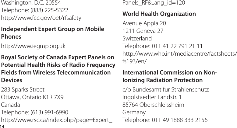14Washington, D.C. 20554 Telephone: (888) 225-5322 http://www.fcc.gov/oet/rfsafetyIndependent Expert Group on Mobile Phoneshttp://www.iegmp.org.uk Royal Society of Canada Expert Panels on Potential Health Risks of Radio Frequency Fields from Wireless Telecommunication Devices283 Sparks Street Ottawa, Ontario K1R 7X9 Canada Telephone: (613) 991-6990 http://www.rsc.ca/index.php?page=Expert_Panels_RF&amp;Lang_id=120World Health OrganizationAvenue Appia 20 1211 Geneva 27 Switzerland Telephone: 011 41 22 791 21 11 http://www.who.int/mediacentre/factsheets/fs193/en/International Commission on Non-Ionizing Radiation Protectionc/o Bundesamt fur Strahlenschutz Ingolstaedter Landstr. 1 85764 Oberschleissheim Germany Telephone: 011 49 1888 333 2156 