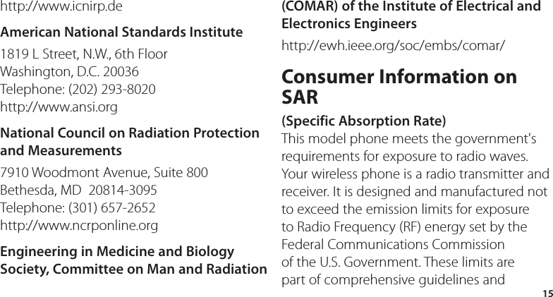 15http://www.icnirp.deAmerican National Standards Institute1819 L Street, N.W., 6th Floor Washington, D.C. 20036 Telephone: (202) 293-8020 http://www.ansi.orgNational Council on Radiation Protection and Measurements7910 Woodmont Avenue, Suite 800 Bethesda, MD  20814-3095 Telephone: (301) 657-2652  http://www.ncrponline.orgEngineering in Medicine and Biology Society, Committee on Man and Radiation (COMAR) of the Institute of Electrical and Electronics Engineershttp://ewh.ieee.org/soc/embs/comar/Consumer Information on SAR (Specific Absorption Rate)This model phone meets the government&apos;s requirements for exposure to radio waves. Your wireless phone is a radio transmitter and receiver. It is designed and manufactured not to exceed the emission limits for exposure to Radio Frequency (RF) energy set by the Federal Communications Commission of the U.S. Government. These limits are part of comprehensive guidelines and 