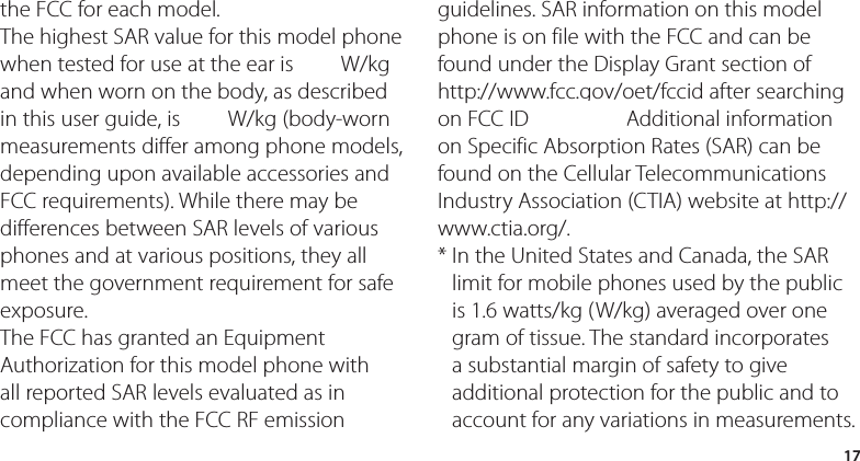 17the FCC for each model. The highest SAR value for this model phone when tested for use at the ear is 0.00 W/kg and when worn on the body, as described in this user guide, is 0.00 W/kg (body-worn measurements differ among phone models, depending upon available accessories and FCC requirements). While there may be differences between SAR levels of various phones and at various positions, they all meet the government requirement for safe exposure.The FCC has granted an Equipment Authorization for this model phone with all reported SAR levels evaluated as in compliance with the FCC RF emission guidelines. SAR information on this model phone is on file with the FCC and can be found under the Display Grant section of http://www.fcc.gov/oet/fccid after searching on FCC ID ZNFXXXX Additional information on Specific Absorption Rates (SAR) can be found on the Cellular Telecommunications Industry Association (CTIA) website at http://www.ctia.org/.*  In the United States and Canada, the SAR limit for mobile phones used by the public is 1.6 watts/kg (W/kg) averaged over one gram of tissue. The standard incorporates a substantial margin of safety to give additional protection for the public and to account for any variations in measurements.0.681.18ZNFD800