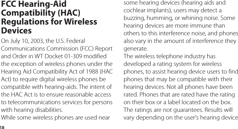 18FCC Hearing-Aid Compatibility (HAC) Regulations for Wireless DevicesOn July 10, 2003, the U.S. Federal Communications Commission (FCC) Report and Order in WT Docket 01-309 modified the exception of wireless phones under the Hearing Aid Compatibility Act of 1988 (HAC Act) to require digital wireless phones be compatible with hearing-aids. The intent of the HAC Act is to ensure reasonable access to telecommunications services for persons with hearing disabilities.While some wireless phones are used near some hearing devices (hearing aids and cochlear implants), users may detect a buzzing, humming, or whining noise. Some hearing devices are more immune than others to this interference noise, and phones also vary in the amount of interference they generate.The wireless telephone industry has developed a rating system for wireless phones, to assist hearing device users to find phones that may be compatible with their hearing devices. Not all phones have been rated. Phones that are rated have the rating on their box or a label located on the box.The ratings are not guarantees. Results will vary depending on the user&apos;s hearing device 