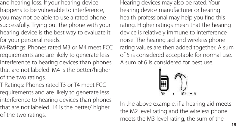 19and hearing loss. If your hearing device happens to be vulnerable to interference, you may not be able to use a rated phone successfully. Trying out the phone with your hearing device is the best way to evaluate it for your personal needs.M-Ratings: Phones rated M3 or M4 meet FCC requirements and are likely to generate less interference to hearing devices than phones that are not labeled. M4 is the better/higher of the two ratings.T-Ratings: Phones rated T3 or T4 meet FCC requirements and are likely to generate less interference to hearing devices than phones that are not labeled. T4 is the better/ higher of the two ratings.Hearing devices may also be rated. Your hearing device manufacturer or hearing health professional may help you find this rating. Higher ratings mean that the hearing device is relatively immune to interference noise. The hearing aid and wireless phone rating values are then added together. A sum of 5 is considered acceptable for normal use. A sum of 6 is considered for best use.In the above example, if a hearing aid meets the M2 level rating and the wireless phone meets the M3 level rating, the sum of the 