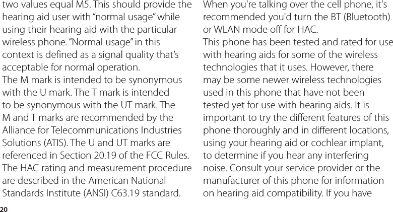 20two values equal M5. This should provide the hearing aid user with “normal usage” while using their hearing aid with the particular wireless phone. “Normal usage” in this context is defined as a signal quality that’s acceptable for normal operation.The M mark is intended to be synonymous with the U mark. The T mark is intended to be synonymous with the UT mark. The M and T marks are recommended by the Alliance for Telecommunications Industries Solutions (ATIS). The U and UT marks are referenced in Section 20.19 of the FCC Rules. The HAC rating and measurement procedure are described in the American National Standards Institute (ANSI) C63.19 standard.When you&apos;re talking over the cell phone, it&apos;s recommended you&apos;d turn the BT (Bluetooth) or WLAN mode off for HAC.This phone has been tested and rated for use with hearing aids for some of the wireless technologies that it uses. However, there may be some newer wireless technologies used in this phone that have not been tested yet for use with hearing aids. It is important to try the different features of this phone thoroughly and in different locations, using your hearing aid or cochlear implant, to determine if you hear any interfering noise. Consult your service provider or the manufacturer of this phone for information on hearing aid compatibility. If you have 