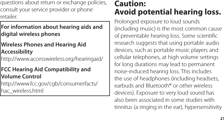 21questions about return or exchange policies, consult your service provider or phone retailer.For information about hearing aids and digital wireless phonesWireless Phones and Hearing Aid Accessibilityhttp://www.accesswireless.org/hearingaid/FCC Hearing Aid Compatibility and Volume Controlhttp://www.fcc.gov/cgb/consumerfacts/hac_wireless.htmlCaution:  Avoid potential hearing loss.Prolonged exposure to loud sounds (including music) is the most common cause of preventable hearing loss. Some scientific research suggests that using portable audio devices, such as portable music players and cellular telephones, at high volume settings for long durations may lead to permanent noise-induced hearing loss. This includes the use of headphones (including headsets, earbuds and Bluetooth® or other wireless devices). Exposure to very loud sound has also been associated in some studies with tinnitus (a ringing in the ear), hypersensitivity 