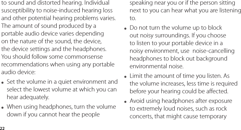 22to sound and distorted hearing. Individual susceptibility to noise-induced hearing loss and other potential hearing problems varies.The amount of sound produced by a portable audio device varies depending on the nature of the sound, the device, the device settings and the headphones. You should follow some commonsense recommendations when using any portable audio device:●   Set the volume in a quiet environment and select the lowest volume at which you can hear adequately.●   When using headphones, turn the volume down if you cannot hear the people speaking near you or if the person sitting next to you can hear what you are listening to. ●   Do not turn the volume up to block out noisy surroundings. If you choose to listen to your portable device in a noisy environment, use  noise-cancelling headphones to block out background environmental noise.●   Limit the amount of time you listen. As the volume increases, less time is required before your hearing could be affected. ●   Avoid using headphones after exposure to extremely loud noises, such as rock concerts, that might cause temporary 