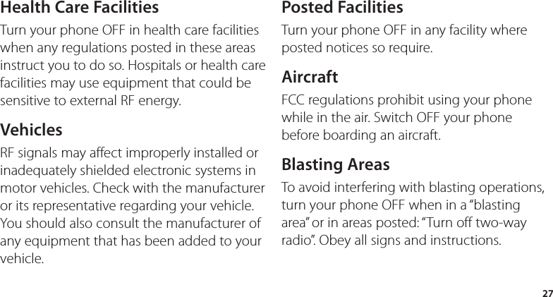 27Health Care FacilitiesTurn your phone OFF in health care facilities when any regulations posted in these areas instruct you to do so. Hospitals or health care facilities may use equipment that could be sensitive to external RF energy.VehiclesRF signals may affect improperly installed or inadequately shielded electronic systems in motor vehicles. Check with the manufacturer or its representative regarding your vehicle.  You should also consult the manufacturer of any equipment that has been added to your vehicle.Posted FacilitiesTurn your phone OFF in any facility where posted notices so require.AircraftFCC regulations prohibit using your phone while in the air. Switch OFF your phone before boarding an aircraft.Blasting AreasTo avoid interfering with blasting operations, turn your phone OFF when in a “blasting area” or in areas posted: “Turn off two-way radio”. Obey all signs and instructions.