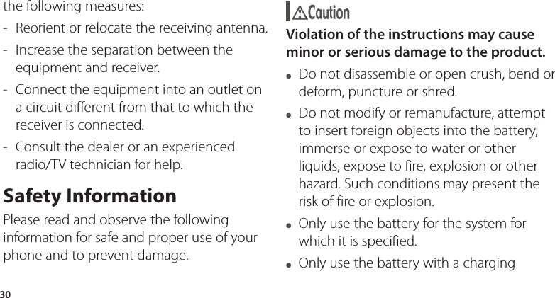 30the following measures:  -  Reorient or relocate the receiving antenna. -  Increase the separation between the equipment and receiver. -  Connect the equipment into an outlet on a circuit different from that to which the receiver is connected.-  Consult the dealer or an experienced radio/TV technician for help.Safety InformationPlease read and observe the following information for safe and proper use of your phone and to prevent damage.  Violation of the instructions may cause minor or serious damage to the product.●  Do not disassemble or open crush, bend or deform, puncture or shred.●  Do not modify or remanufacture, attempt to insert foreign objects into the battery, immerse or expose to water or other liquids, expose to fire, explosion or other hazard. Such conditions may present the risk of fire or explosion.●  Only use the battery for the system for which it is specified.●  Only use the battery with a charging 