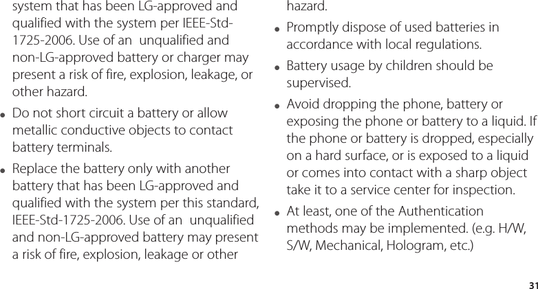 31system that has been LG-approved and qualified with the system per IEEE-Std-1725-2006. Use of an  unqualified and non-LG-approved battery or charger may present a risk of fire, explosion, leakage, or other hazard.●  Do not short circuit a battery or allow metallic conductive objects to contact battery terminals.●  Replace the battery only with another battery that has been LG-approved and qualified with the system per this standard, IEEE-Std-1725-2006. Use of an  unqualified and non-LG-approved battery may present a risk of fire, explosion, leakage or other hazard.●  Promptly dispose of used batteries in accordance with local regulations.●  Battery usage by children should be supervised.●  Avoid dropping the phone, battery or exposing the phone or battery to a liquid. If the phone or battery is dropped, especially on a hard surface, or is exposed to a liquid or comes into contact with a sharp object take it to a service center for inspection.●  At least, one of the Authentication methods may be implemented. (e.g. H/W, S/W, Mechanical, Hologram, etc.)