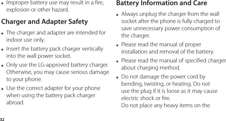 32●  Improper battery use may result in a fire, explosion or other hazard.Charger and Adapter Safety●  The charger and adapter are intended for indoor use only.●  Insert the battery pack charger vertically into the wall power socket.●   Only use the LG-approved battery charger. Otherwise, you may cause serious damage to your phone.●  Use the correct adapter for your phone when using the battery pack charger abroad.Battery Information and Care●  Always unplug the charger from the wall socket after the phone is fully charged to save unnecessary power consumption of the charger.●  Please read the manual of proper installation and removal of the battery.●  Please read the manual of specified charger about charging method.●  Do not damage the power cord by bending, twisting, or heating. Do not use the plug if it is loose as it may cause electric shock or fire. Do not place any heavy items on the 