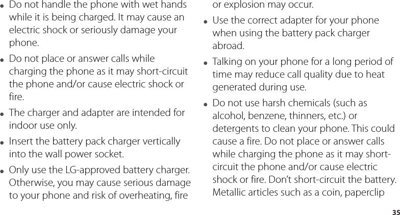 35●  Do not handle the phone with wet hands while it is being charged. It may cause an electric shock or seriously damage your phone.●  Do not place or answer calls while charging the phone as it may short-circuit the phone and/or cause electric shock or fire.●  The charger and adapter are intended for indoor use only.●  Insert the battery pack charger vertically into the wall power socket.●  Only use the LG-approved battery charger. Otherwise, you may cause serious damage to your phone and risk of overheating, fire or explosion may occur.●  Use the correct adapter for your phone when using the battery pack charger abroad.●  Talking on your phone for a long period of time may reduce call quality due to heat generated during use.●  Do not use harsh chemicals (such as alcohol, benzene, thinners, etc.) or detergents to clean your phone. This could cause a fire. Do not place or answer calls while charging the phone as it may short-circuit the phone and/or cause electric shock or fire. Don’t short-circuit the battery. Metallic articles such as a coin, paperclip 