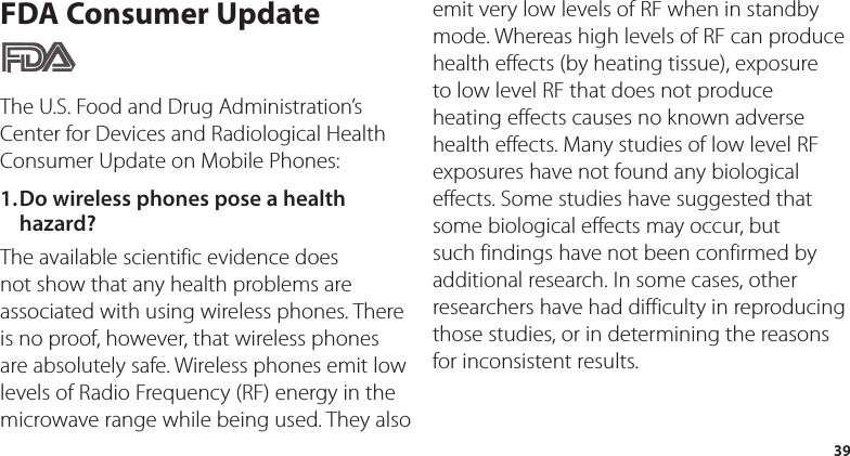 39FDA Consumer UpdateThe U.S. Food and Drug Administration’s Center for Devices and Radiological Health Consumer Update on Mobile Phones:1. Do wireless phones pose a health hazard?The available scientific evidence does not show that any health problems are associated with using wireless phones. There is no proof, however, that wireless phones are absolutely safe. Wireless phones emit low levels of Radio Frequency (RF) energy in the microwave range while being used. They also emit very low levels of RF when in standby mode. Whereas high levels of RF can produce health effects (by heating tissue), exposure to low level RF that does not produce heating effects causes no known adverse health effects. Many studies of low level RF exposures have not found any biological effects. Some studies have suggested that some biological effects may occur, but such findings have not been confirmed by additional research. In some cases, other researchers have had difficulty in reproducing those studies, or in determining the reasons for inconsistent results.