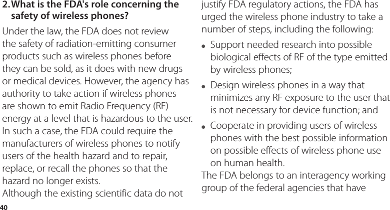 402. What is the FDA&apos;s role concerning the safety of wireless phones?Under the law, the FDA does not review the safety of radiation-emitting consumer products such as wireless phones before they can be sold, as it does with new drugs or medical devices. However, the agency has authority to take action if wireless phones are shown to emit Radio Frequency (RF) energy at a level that is hazardous to the user. In such a case, the FDA could require the manufacturers of wireless phones to notify users of the health hazard and to repair, replace, or recall the phones so that the hazard no longer exists.Although the existing scientific data do not justify FDA regulatory actions, the FDA has urged the wireless phone industry to take a number of steps, including the following:●   Support needed research into possible biological effects of RF of the type emitted by wireless phones;●   Design wireless phones in a way that minimizes any RF exposure to the user that is not necessary for device function; and●   Cooperate in providing users of wireless phones with the best possible information on possible effects of wireless phone use on human health.The FDA belongs to an interagency working group of the federal agencies that have 