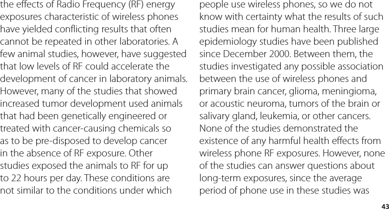 43the effects of Radio Frequency (RF) energy exposures characteristic of wireless phones have yielded conflicting results that often cannot be repeated in other laboratories. A few animal studies, however, have suggested that low levels of RF could accelerate the development of cancer in laboratory animals. However, many of the studies that showed increased tumor development used animals that had been genetically engineered or treated with cancer-causing chemicals so as to be pre-disposed to develop cancer in the absence of RF exposure. Other studies exposed the animals to RF for up to 22 hours per day. These conditions are not similar to the conditions under which people use wireless phones, so we do not know with certainty what the results of such studies mean for human health. Three large epidemiology studies have been published since December 2000. Between them, the studies investigated any possible association between the use of wireless phones and primary brain cancer, glioma, meningioma, or acoustic neuroma, tumors of the brain or salivary gland, leukemia, or other cancers. None of the studies demonstrated the existence of any harmful health effects from wireless phone RF exposures. However, none of the studies can answer questions about long-term exposures, since the average period of phone use in these studies was 