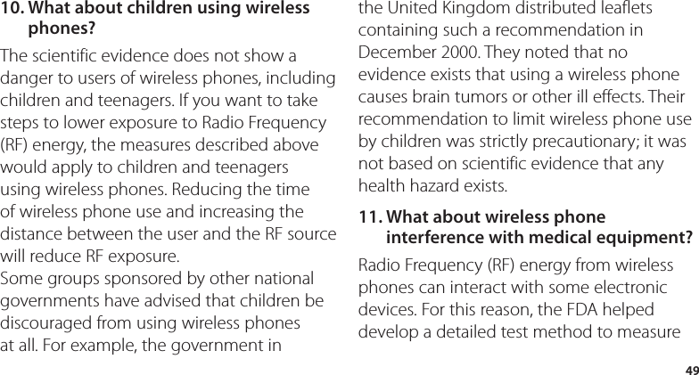 4910.  What about children using wireless phones?The scientific evidence does not show a danger to users of wireless phones, including children and teenagers. If you want to take steps to lower exposure to Radio Frequency (RF) energy, the measures described above would apply to children and teenagers using wireless phones. Reducing the time of wireless phone use and increasing the distance between the user and the RF source will reduce RF exposure. Some groups sponsored by other national governments have advised that children be discouraged from using wireless phones at all. For example, the government in the United Kingdom distributed leaflets containing such a recommendation in December 2000. They noted that no evidence exists that using a wireless phone causes brain tumors or other ill effects. Their recommendation to limit wireless phone use by children was strictly precautionary; it was not based on scientific evidence that any health hazard exists.11.  What about wireless phone interference with medical equipment?Radio Frequency (RF) energy from wireless phones can interact with some electronic devices. For this reason, the FDA helped develop a detailed test method to measure 
