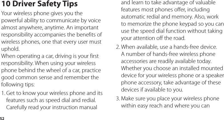 5210 Driver Safety TipsYour wireless phone gives you the powerful ability to communicate by voice almost anywhere, anytime. An important responsibility accompanies the benefits of wireless phones, one that every user must uphold.When operating a car, driving is your first responsibility. When using your wireless phone behind the wheel of a car, practice good common sense and remember the following tips:1. Get to know your wireless phone and its features such as speed dial and redial. Carefully read your instruction manual and learn to take advantage of valuable features most phones offer, including automatic redial and memory. Also, work to memorize the phone keypad so you can use the speed dial function without taking your attention off the road. 2. When available, use a hands-free device. A number of hands-free wireless phone accessories are readily available today. Whether you choose an installed mounted device for your wireless phone or a speaker phone accessory, take advantage of these devices if available to you. 3. Make sure you place your wireless phone within easy reach and where you can 