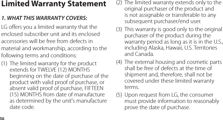 56Limited Warranty Statement1.  WHAT THIS WARRANTY COVERS:LG offers you a limited warranty that the enclosed subscriber unit and its enclosed accessories will be free from defects in material and workmanship, according to the following terms and conditions:(1)   The limited warranty for the product extends for TWELVE (12) MONTHS beginning on the date of purchase of the product with valid proof of purchase, or absent valid proof of purchase, FIFTEEN (15) MONTHS from date of manufacture as determined by the unit&apos;s manufacture date code.(2)   The limited warranty extends only to the original purchaser of the product and is not assignable or transferable to any subsequent purchaser/end user.(3)   This warranty is good only to the original purchaser of the product during the warranty period as long as it is in the U.S., including Alaska, Hawaii, U.S. Territories and Canada.(4)   The external housing and cosmetic parts shall be free of defects at the time of shipment and, therefore, shall not be covered under these limited warranty terms.(5)   Upon request from LG, the consumer must provide information to reasonably prove the date of purchase.